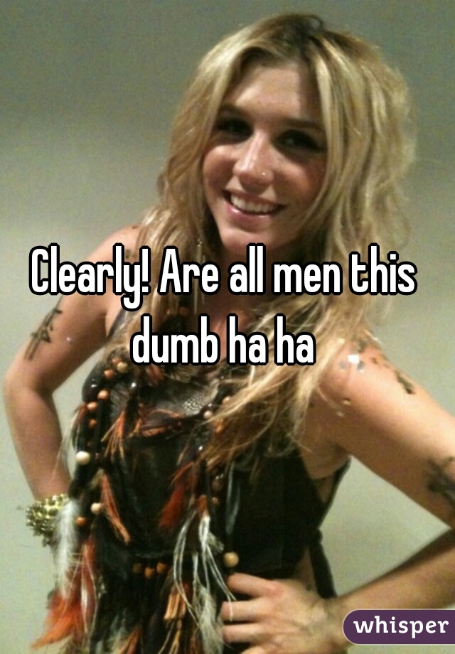 Clearly! Are all men this dumb ha ha 