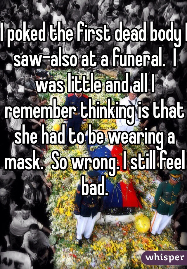 I poked the first dead body I saw-also at a funeral.  I was little and all I remember thinking is that she had to be wearing a mask.  So wrong. I still feel bad.  