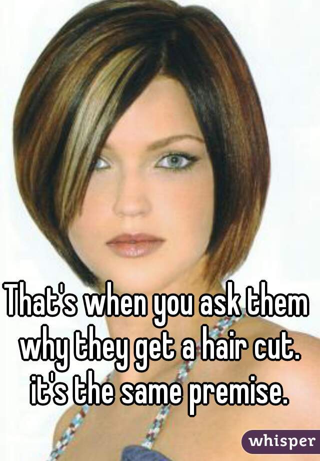 That's when you ask them why they get a hair cut. it's the same premise.