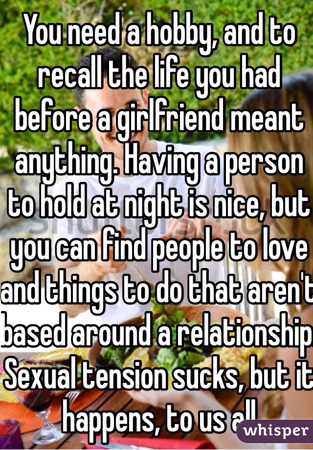 You need a hobby, and to recall the life you had before a girlfriend meant anything. Having a person to hold at night is nice, but you can find people to love and things to do that aren't based around a relationship. Sexual tension sucks, but it happens, to us all