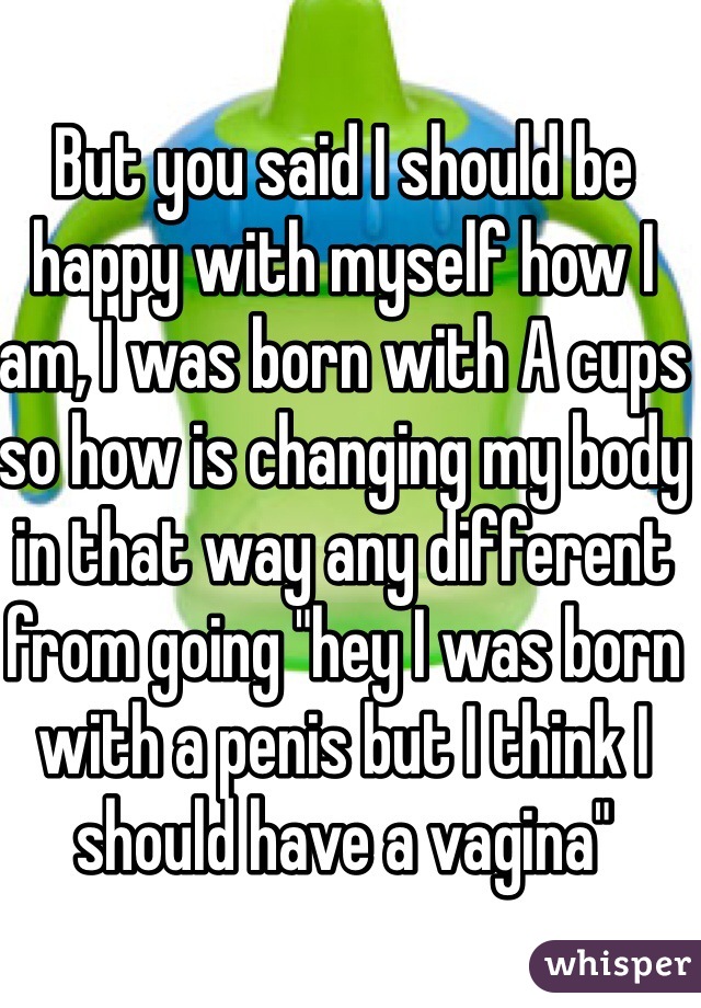 But you said I should be happy with myself how I am, I was born with A cups so how is changing my body in that way any different from going "hey I was born with a penis but I think I should have a vagina"
