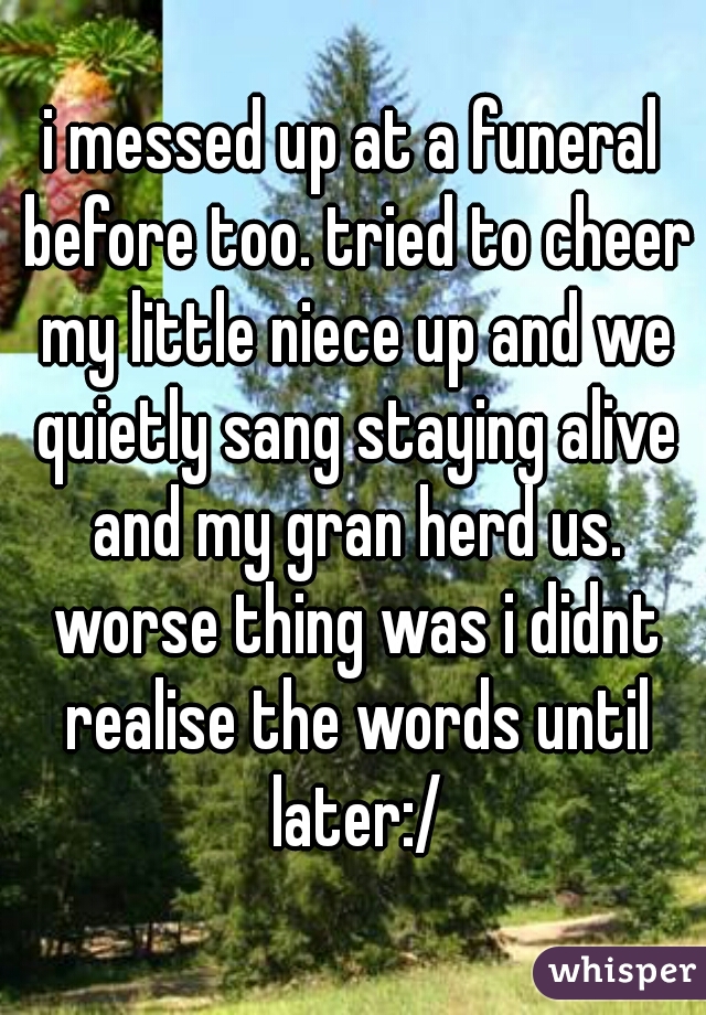 i messed up at a funeral before too. tried to cheer my little niece up and we quietly sang staying alive and my gran herd us. worse thing was i didnt realise the words until later:/