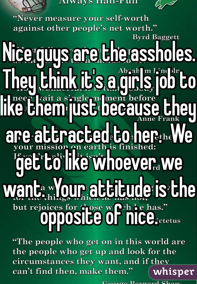 Nice guys are the assholes. They think it's a girls job to like them just because they are attracted to her.  We get to like whoever we want.  Your attitude is the opposite of nice.