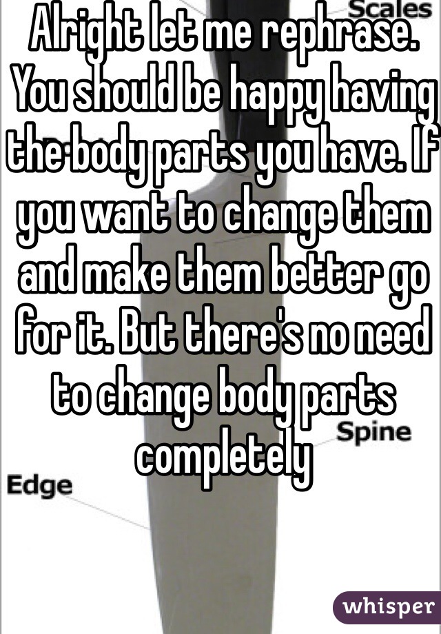 Alright let me rephrase. You should be happy having the body parts you have. If you want to change them and make them better go for it. But there's no need to change body parts completely