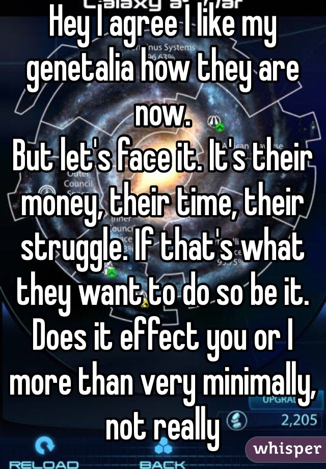 Hey I agree I like my genetalia how they are now.
But let's face it. It's their money, their time, their struggle. If that's what they want to do so be it. Does it effect you or I more than very minimally, not really