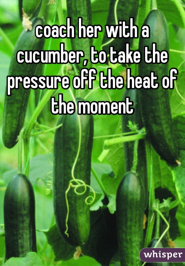coach her with a cucumber, to take the pressure off the heat of the moment