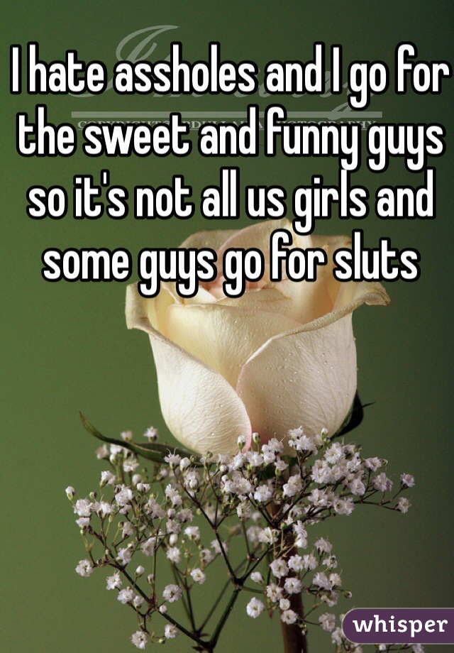 I hate assholes and I go for the sweet and funny guys so it's not all us girls and some guys go for sluts 

