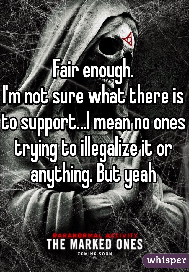 Fair enough.
I'm not sure what there is to support...I mean no ones trying to illegalize it or anything. But yeah