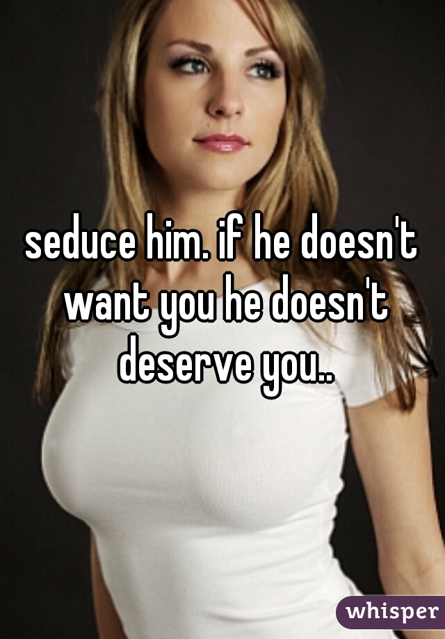 seduce him. if he doesn't want you he doesn't deserve you..
