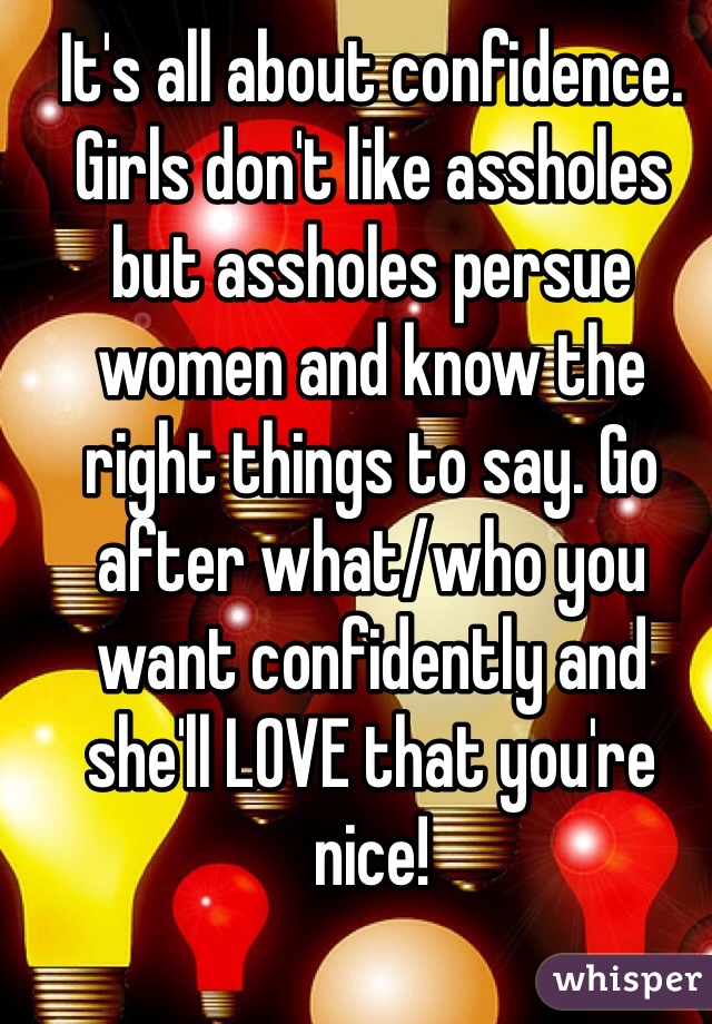 It's all about confidence. Girls don't like assholes but assholes persue women and know the right things to say. Go after what/who you want confidently and she'll LOVE that you're nice!