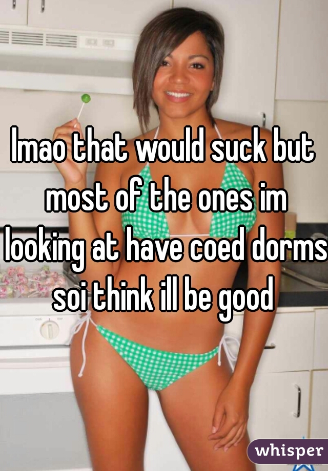 lmao that would suck but most of the ones im looking at have coed dorms soi think ill be good 