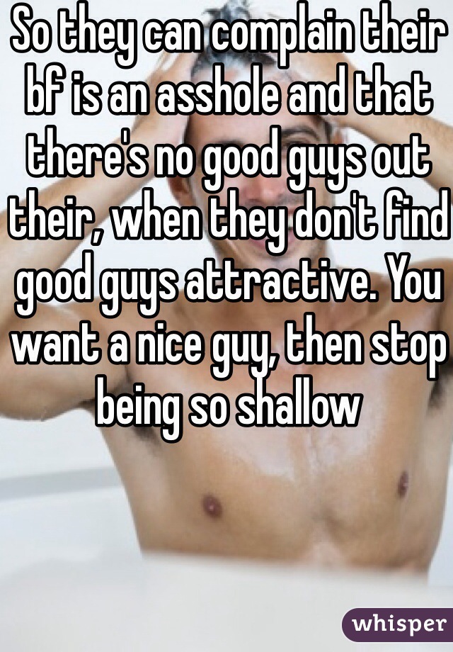 So they can complain their bf is an asshole and that there's no good guys out their, when they don't find good guys attractive. You want a nice guy, then stop being so shallow