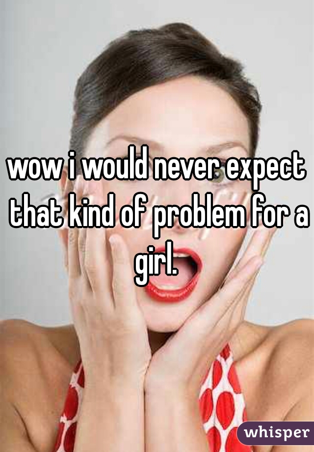 wow i would never expect that kind of problem for a girl. 