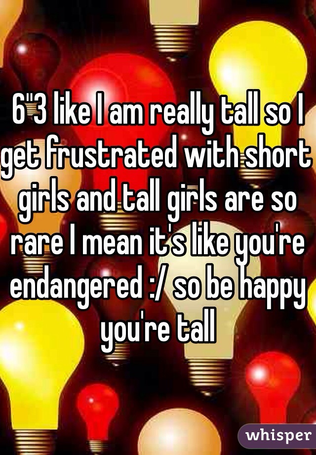 6"3 like I am really tall so I get frustrated with short girls and tall girls are so rare I mean it's like you're endangered :/ so be happy you're tall 