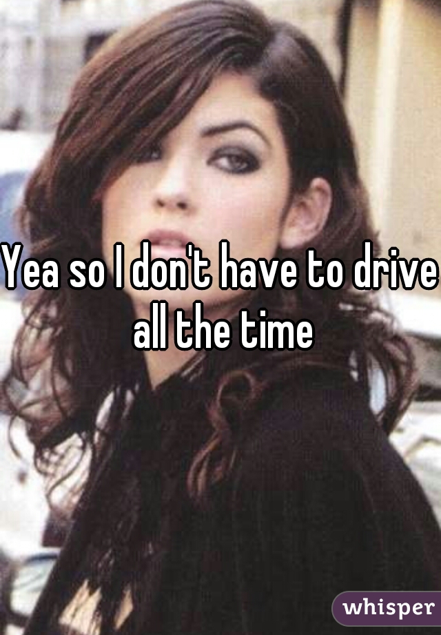 Yea so I don't have to drive all the time