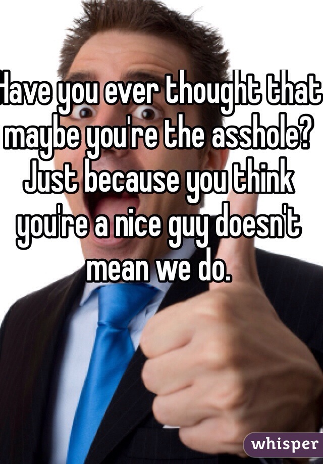 Have you ever thought that maybe you're the asshole? Just because you think you're a nice guy doesn't mean we do. 