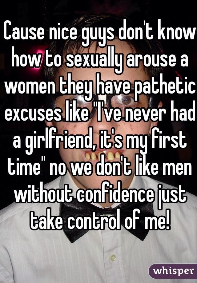 Cause nice guys don't know how to sexually arouse a women they have pathetic excuses like "I've never had a girlfriend, it's my first time" no we don't like men without confidence just take control of me!