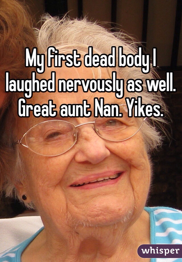 My first dead body I laughed nervously as well. Great aunt Nan. Yikes. 