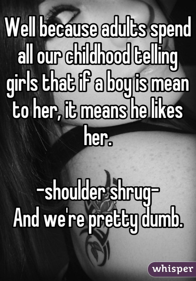 Well because adults spend all our childhood telling girls that if a boy is mean to her, it means he likes her.

-shoulder shrug- 
And we're pretty dumb.