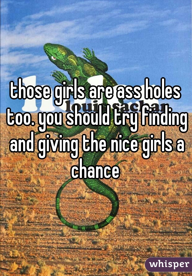 those girls are ass holes too. you should try finding and giving the nice girls a chance 