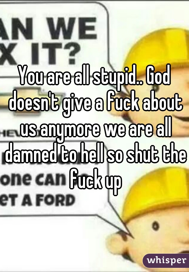 You are all stupid.. God doesn't give a fuck about us anymore we are all damned to hell so shut the fuck up