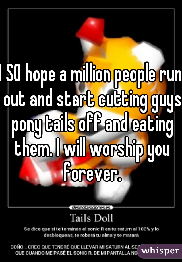 I SO hope a million people run out and start cutting guys pony tails off and eating them. I will worship you forever.
