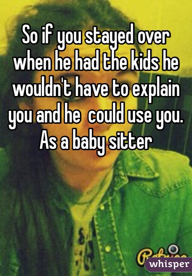 So if you stayed over when he had the kids he wouldn't have to explain you and he  could use you. As a baby sitter