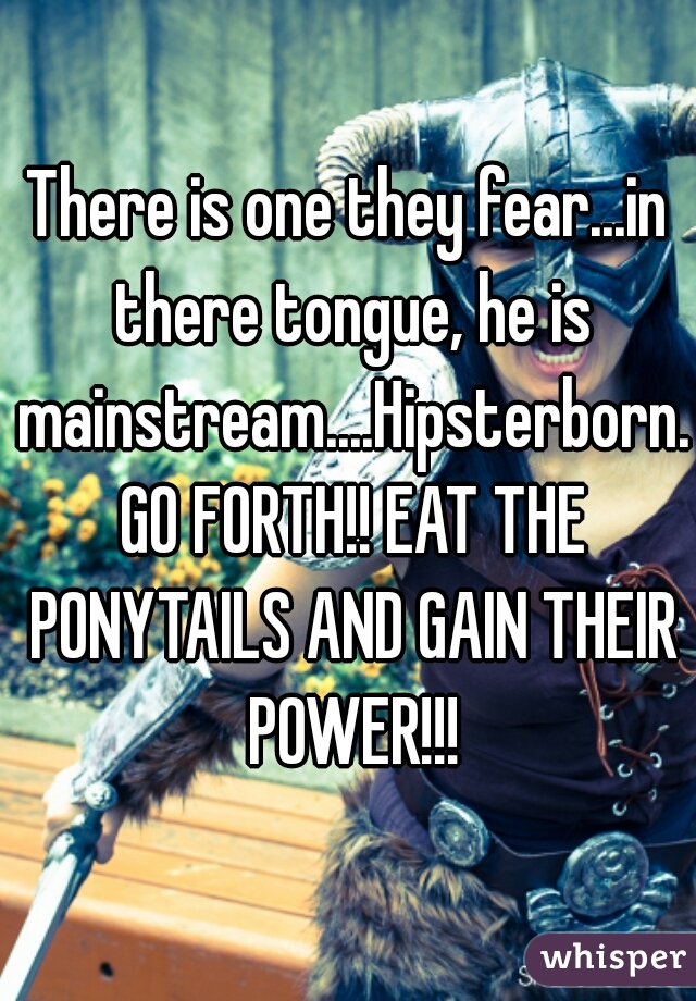 There is one they fear...in there tongue, he is mainstream....Hipsterborn. GO FORTH!! EAT THE PONYTAILS AND GAIN THEIR POWER!!!