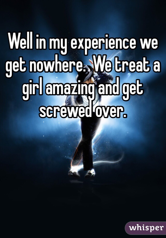 Well in my experience we get nowhere.  We treat a girl amazing and get screwed over. 
