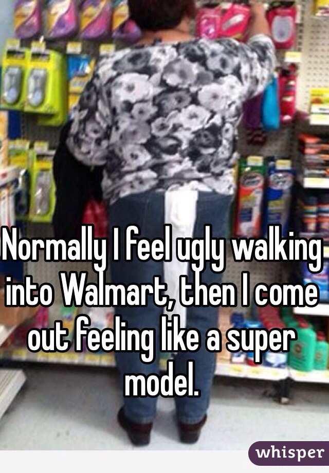 Normally I feel ugly walking into Walmart, then I come out feeling like a super model.
