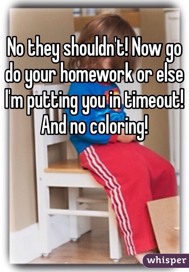No they shouldn't! Now go do your homework or else I'm putting you in timeout! And no coloring! 