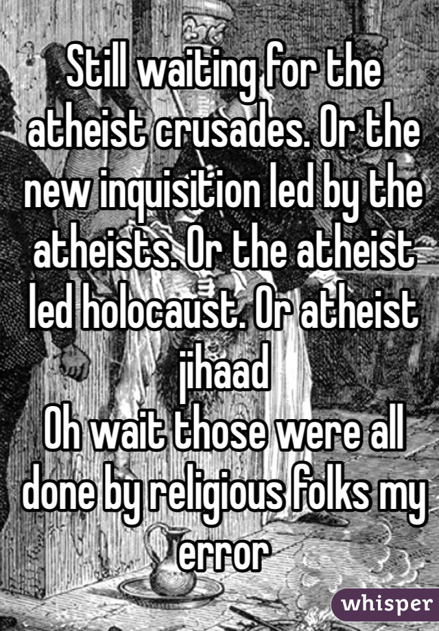 Still waiting for the atheist crusades. Or the new inquisition led by the atheists. Or the atheist led holocaust. Or atheist jihaad
Oh wait those were all done by religious folks my error