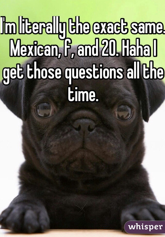 I'm literally the exact same. Mexican, f, and 20. Haha I get those questions all the time. 