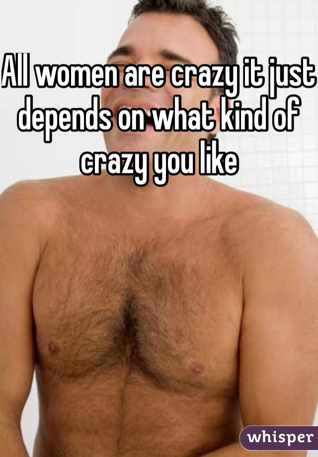 All women are crazy it just depends on what kind of crazy you like 