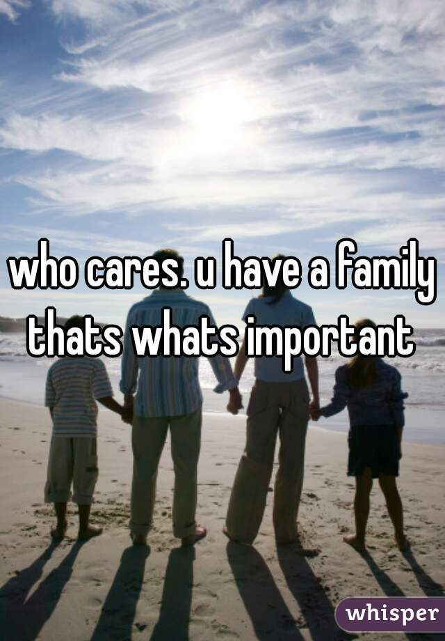 who cares. u have a family thats whats important 