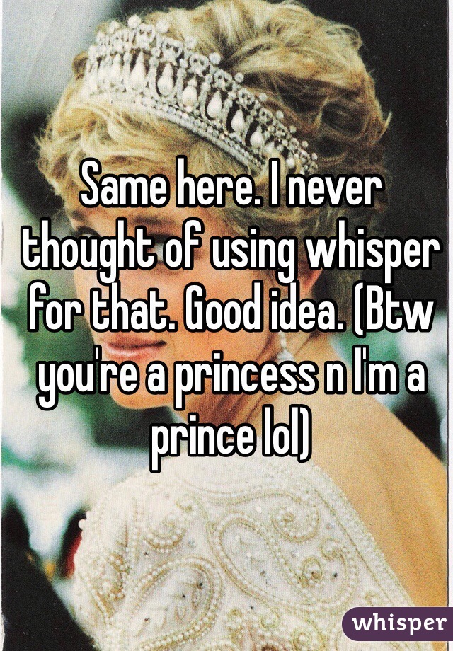 Same here. I never thought of using whisper for that. Good idea. (Btw you're a princess n I'm a prince lol)