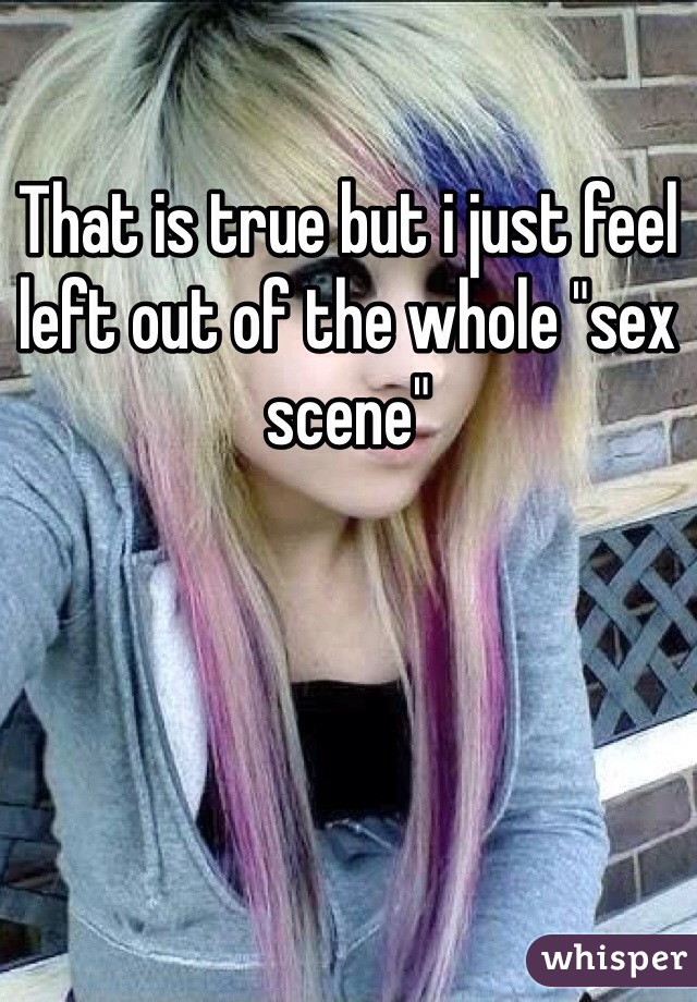 That is true but i just feel left out of the whole "sex scene" 