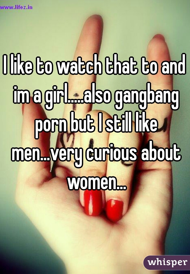 I like to watch that to and im a girl.....also gangbang porn but I still like men...very curious about women...