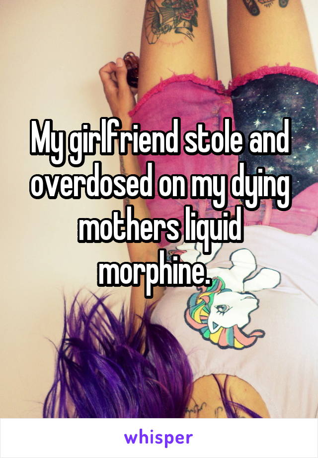 My girlfriend stole and overdosed on my dying mothers liquid morphine.  
