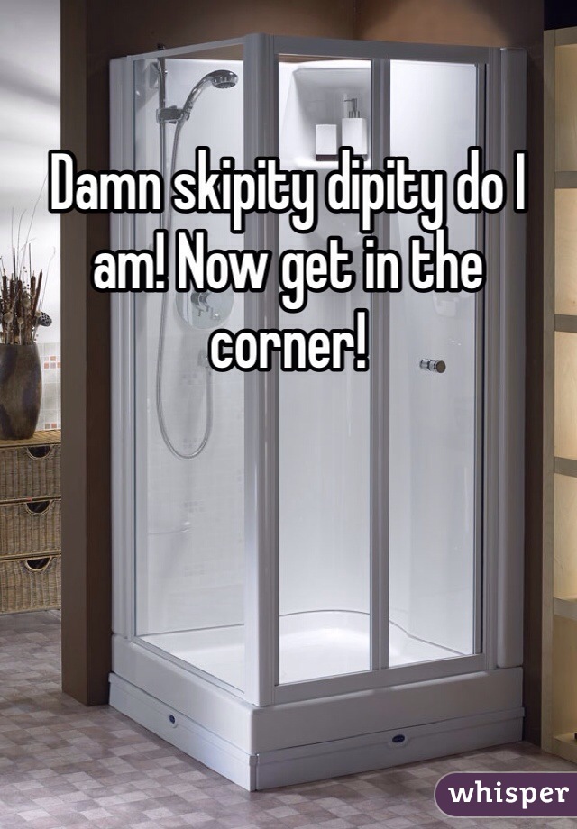Damn skipity dipity do I am! Now get in the corner! 