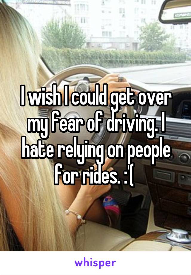I wish I could get over my fear of driving. I hate relying on people for rides. :'( 
