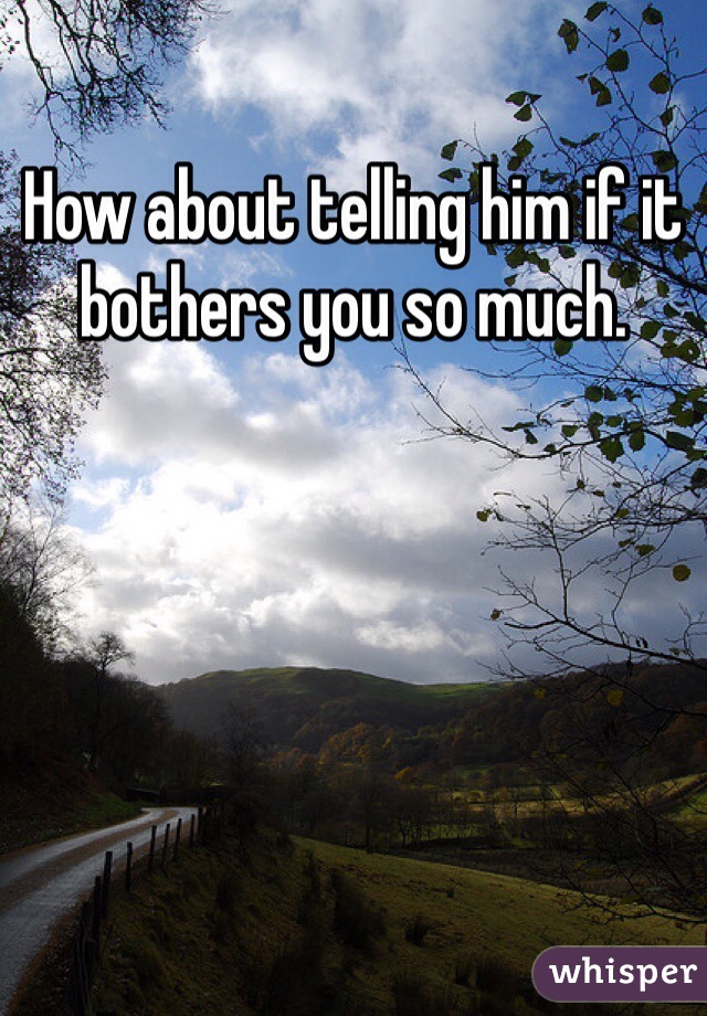 How about telling him if it bothers you so much. 