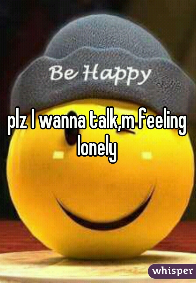 plz I wanna talk,m feeling lonely 