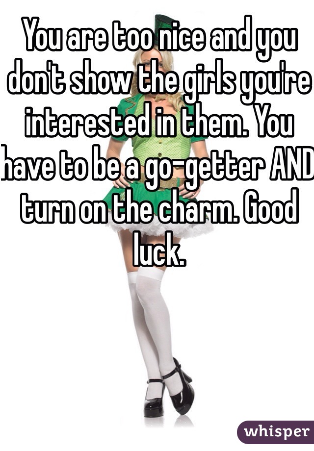 You are too nice and you don't show the girls you're interested in them. You have to be a go-getter AND turn on the charm. Good luck.