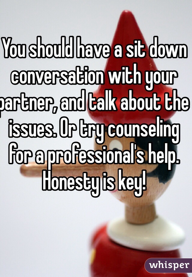 You should have a sit down conversation with your partner, and talk about the issues. Or try counseling for a professional's help. Honesty is key!