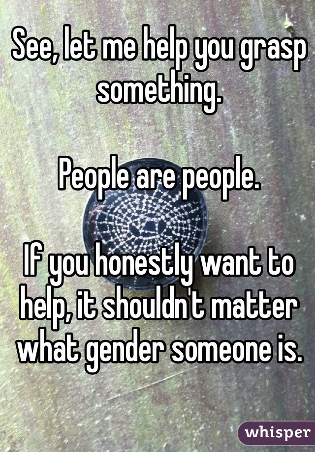 See, let me help you grasp something. 

People are people. 

If you honestly want to help, it shouldn't matter what gender someone is.