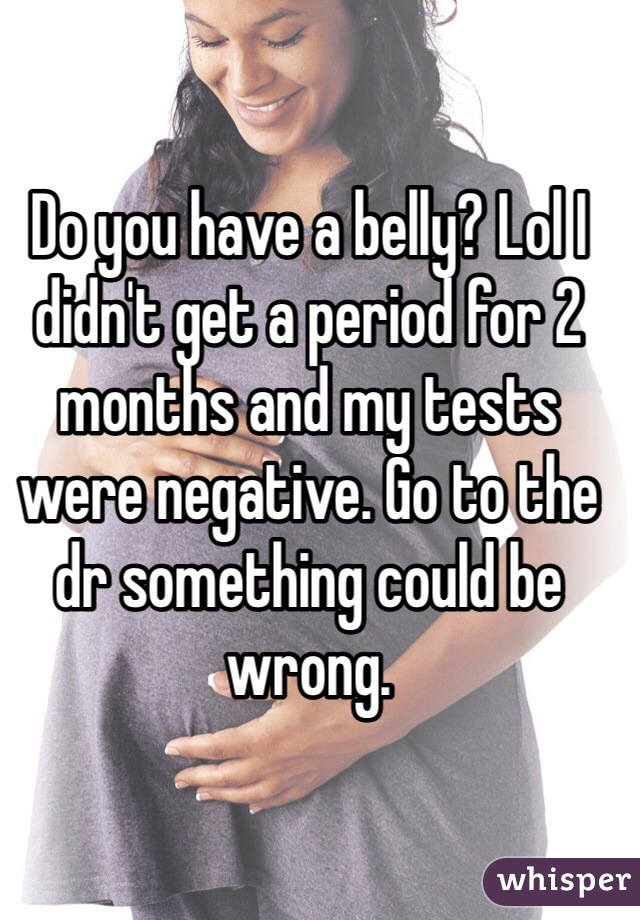 Do you have a belly? Lol I didn't get a period for 2 months and my tests were negative. Go to the dr something could be wrong. 