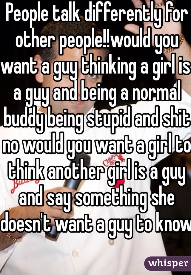 People talk differently for other people!!would you want a guy thinking a girl is a guy and being a normal buddy being stupid and shit no would you want a girl to think another girl is a guy and say something she doesn't want a guy to know