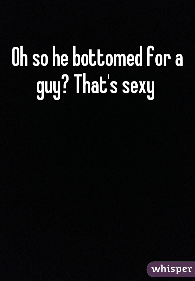 Oh so he bottomed for a guy? That's sexy 