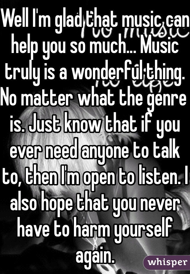 Well I'm glad that music can help you so much... Music truly is a wonderful thing. No matter what the genre is. Just know that if you ever need anyone to talk to, then I'm open to listen. I also hope that you never have to harm yourself again.